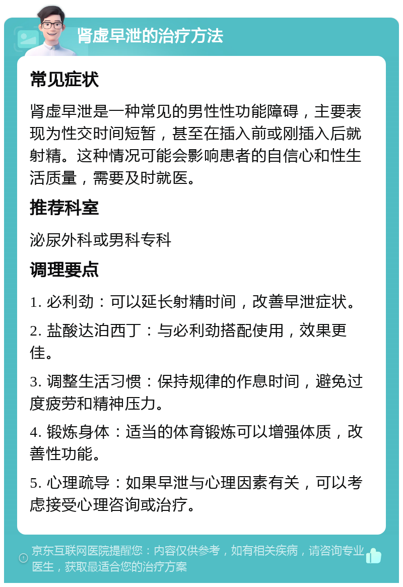 肾虚早泄的治疗方法 常见症状 肾虚早泄是一种常见的男性性功能障碍，主要表现为性交时间短暂，甚至在插入前或刚插入后就射精。这种情况可能会影响患者的自信心和性生活质量，需要及时就医。 推荐科室 泌尿外科或男科专科 调理要点 1. 必利劲：可以延长射精时间，改善早泄症状。 2. 盐酸达泊西丁：与必利劲搭配使用，效果更佳。 3. 调整生活习惯：保持规律的作息时间，避免过度疲劳和精神压力。 4. 锻炼身体：适当的体育锻炼可以增强体质，改善性功能。 5. 心理疏导：如果早泄与心理因素有关，可以考虑接受心理咨询或治疗。