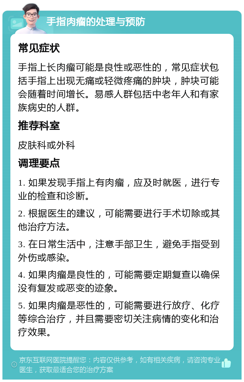 手指肉瘤的处理与预防 常见症状 手指上长肉瘤可能是良性或恶性的，常见症状包括手指上出现无痛或轻微疼痛的肿块，肿块可能会随着时间增长。易感人群包括中老年人和有家族病史的人群。 推荐科室 皮肤科或外科 调理要点 1. 如果发现手指上有肉瘤，应及时就医，进行专业的检查和诊断。 2. 根据医生的建议，可能需要进行手术切除或其他治疗方法。 3. 在日常生活中，注意手部卫生，避免手指受到外伤或感染。 4. 如果肉瘤是良性的，可能需要定期复查以确保没有复发或恶变的迹象。 5. 如果肉瘤是恶性的，可能需要进行放疗、化疗等综合治疗，并且需要密切关注病情的变化和治疗效果。