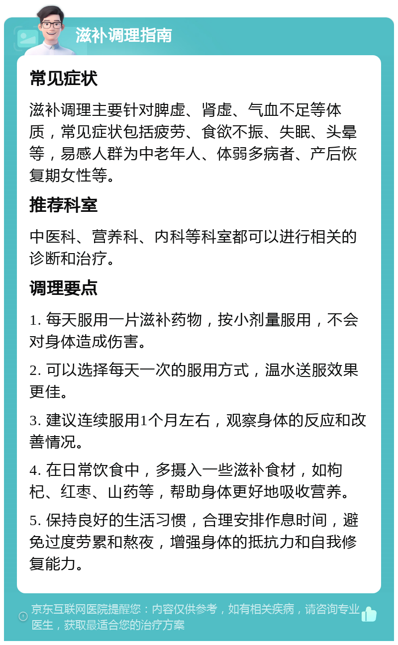 滋补调理指南 常见症状 滋补调理主要针对脾虚、肾虚、气血不足等体质，常见症状包括疲劳、食欲不振、失眠、头晕等，易感人群为中老年人、体弱多病者、产后恢复期女性等。 推荐科室 中医科、营养科、内科等科室都可以进行相关的诊断和治疗。 调理要点 1. 每天服用一片滋补药物，按小剂量服用，不会对身体造成伤害。 2. 可以选择每天一次的服用方式，温水送服效果更佳。 3. 建议连续服用1个月左右，观察身体的反应和改善情况。 4. 在日常饮食中，多摄入一些滋补食材，如枸杞、红枣、山药等，帮助身体更好地吸收营养。 5. 保持良好的生活习惯，合理安排作息时间，避免过度劳累和熬夜，增强身体的抵抗力和自我修复能力。