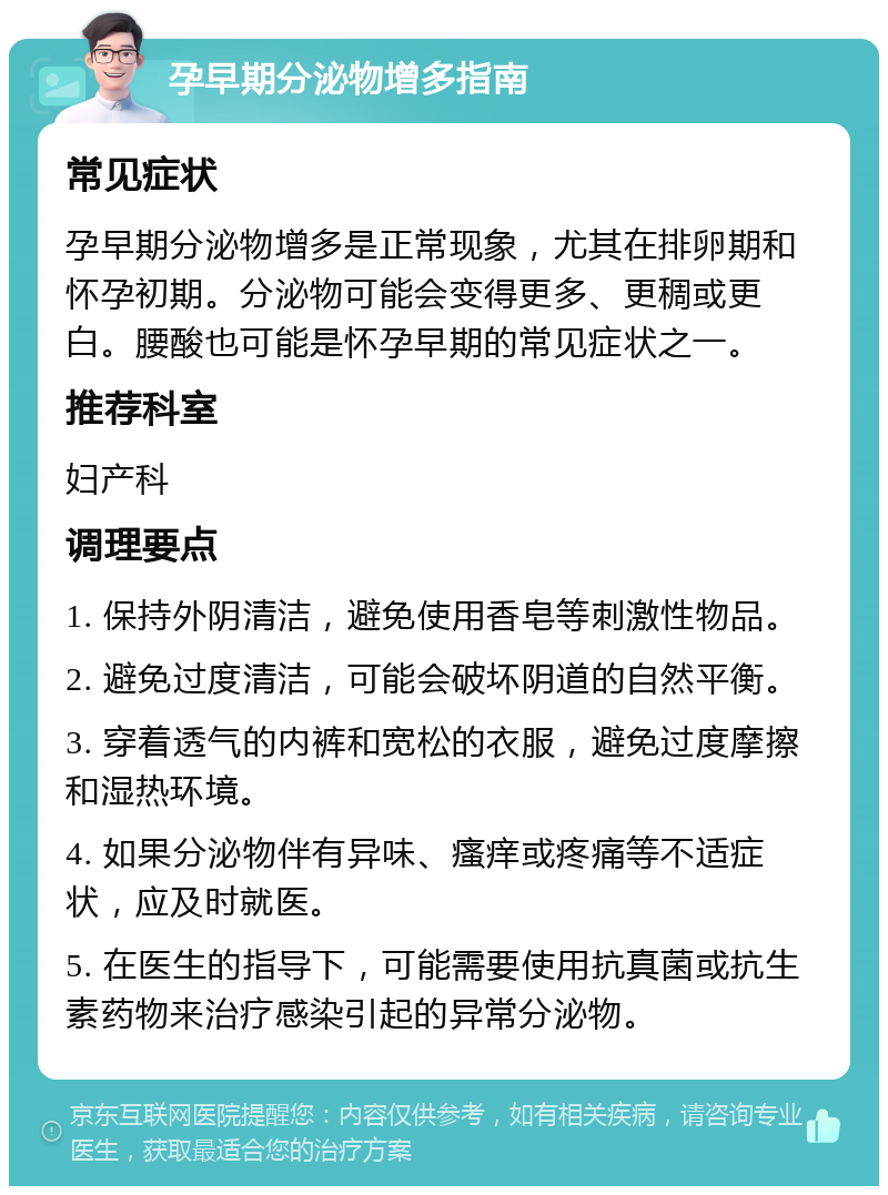 孕早期分泌物增多指南 常见症状 孕早期分泌物增多是正常现象，尤其在排卵期和怀孕初期。分泌物可能会变得更多、更稠或更白。腰酸也可能是怀孕早期的常见症状之一。 推荐科室 妇产科 调理要点 1. 保持外阴清洁，避免使用香皂等刺激性物品。 2. 避免过度清洁，可能会破坏阴道的自然平衡。 3. 穿着透气的内裤和宽松的衣服，避免过度摩擦和湿热环境。 4. 如果分泌物伴有异味、瘙痒或疼痛等不适症状，应及时就医。 5. 在医生的指导下，可能需要使用抗真菌或抗生素药物来治疗感染引起的异常分泌物。