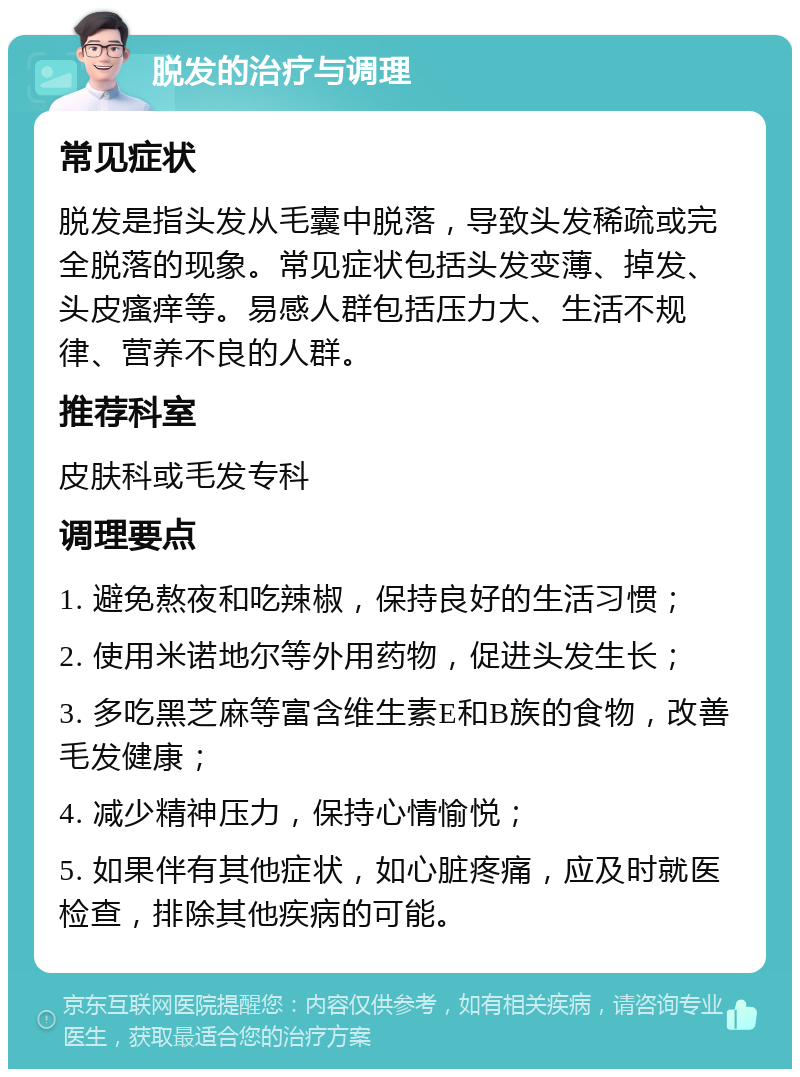 脱发的治疗与调理 常见症状 脱发是指头发从毛囊中脱落，导致头发稀疏或完全脱落的现象。常见症状包括头发变薄、掉发、头皮瘙痒等。易感人群包括压力大、生活不规律、营养不良的人群。 推荐科室 皮肤科或毛发专科 调理要点 1. 避免熬夜和吃辣椒，保持良好的生活习惯； 2. 使用米诺地尔等外用药物，促进头发生长； 3. 多吃黑芝麻等富含维生素E和B族的食物，改善毛发健康； 4. 减少精神压力，保持心情愉悦； 5. 如果伴有其他症状，如心脏疼痛，应及时就医检查，排除其他疾病的可能。