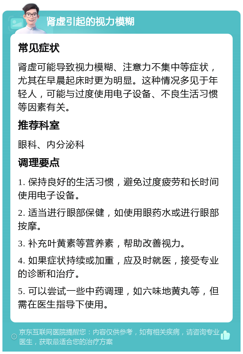 肾虚引起的视力模糊 常见症状 肾虚可能导致视力模糊、注意力不集中等症状，尤其在早晨起床时更为明显。这种情况多见于年轻人，可能与过度使用电子设备、不良生活习惯等因素有关。 推荐科室 眼科、内分泌科 调理要点 1. 保持良好的生活习惯，避免过度疲劳和长时间使用电子设备。 2. 适当进行眼部保健，如使用眼药水或进行眼部按摩。 3. 补充叶黄素等营养素，帮助改善视力。 4. 如果症状持续或加重，应及时就医，接受专业的诊断和治疗。 5. 可以尝试一些中药调理，如六味地黄丸等，但需在医生指导下使用。