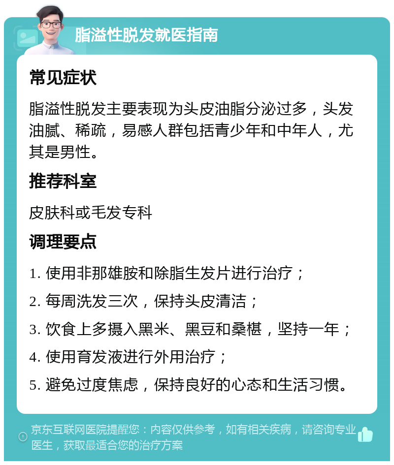 脂溢性脱发就医指南 常见症状 脂溢性脱发主要表现为头皮油脂分泌过多，头发油腻、稀疏，易感人群包括青少年和中年人，尤其是男性。 推荐科室 皮肤科或毛发专科 调理要点 1. 使用非那雄胺和除脂生发片进行治疗； 2. 每周洗发三次，保持头皮清洁； 3. 饮食上多摄入黑米、黑豆和桑椹，坚持一年； 4. 使用育发液进行外用治疗； 5. 避免过度焦虑，保持良好的心态和生活习惯。