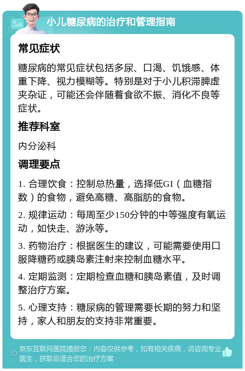 小儿糖尿病的治疗和管理指南 常见症状 糖尿病的常见症状包括多尿、口渴、饥饿感、体重下降、视力模糊等。特别是对于小儿积滞脾虚夹杂证，可能还会伴随着食欲不振、消化不良等症状。 推荐科室 内分泌科 调理要点 1. 合理饮食：控制总热量，选择低GI（血糖指数）的食物，避免高糖、高脂肪的食物。 2. 规律运动：每周至少150分钟的中等强度有氧运动，如快走、游泳等。 3. 药物治疗：根据医生的建议，可能需要使用口服降糖药或胰岛素注射来控制血糖水平。 4. 定期监测：定期检查血糖和胰岛素值，及时调整治疗方案。 5. 心理支持：糖尿病的管理需要长期的努力和坚持，家人和朋友的支持非常重要。