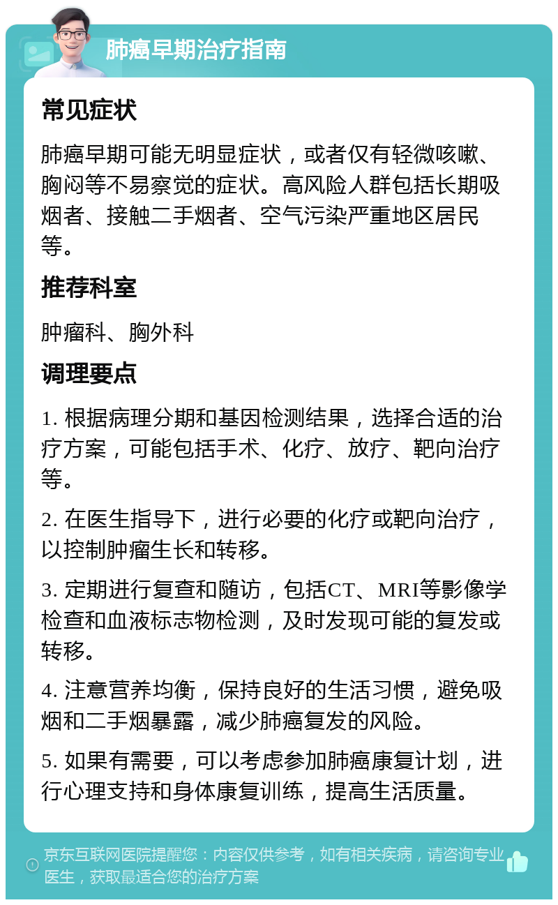 肺癌早期治疗指南 常见症状 肺癌早期可能无明显症状，或者仅有轻微咳嗽、胸闷等不易察觉的症状。高风险人群包括长期吸烟者、接触二手烟者、空气污染严重地区居民等。 推荐科室 肿瘤科、胸外科 调理要点 1. 根据病理分期和基因检测结果，选择合适的治疗方案，可能包括手术、化疗、放疗、靶向治疗等。 2. 在医生指导下，进行必要的化疗或靶向治疗，以控制肿瘤生长和转移。 3. 定期进行复查和随访，包括CT、MRI等影像学检查和血液标志物检测，及时发现可能的复发或转移。 4. 注意营养均衡，保持良好的生活习惯，避免吸烟和二手烟暴露，减少肺癌复发的风险。 5. 如果有需要，可以考虑参加肺癌康复计划，进行心理支持和身体康复训练，提高生活质量。