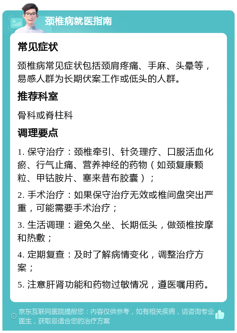 颈椎病就医指南 常见症状 颈椎病常见症状包括颈肩疼痛、手麻、头晕等，易感人群为长期伏案工作或低头的人群。 推荐科室 骨科或脊柱科 调理要点 1. 保守治疗：颈椎牵引、针灸理疗、口服活血化瘀、行气止痛、营养神经的药物（如颈复康颗粒、甲钴胺片、塞来昔布胶囊）； 2. 手术治疗：如果保守治疗无效或椎间盘突出严重，可能需要手术治疗； 3. 生活调理：避免久坐、长期低头，做颈椎按摩和热敷； 4. 定期复查：及时了解病情变化，调整治疗方案； 5. 注意肝肾功能和药物过敏情况，遵医嘱用药。