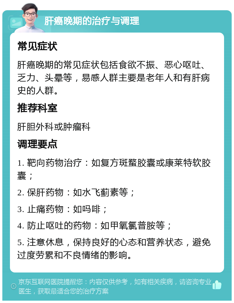 肝癌晚期的治疗与调理 常见症状 肝癌晚期的常见症状包括食欲不振、恶心呕吐、乏力、头晕等，易感人群主要是老年人和有肝病史的人群。 推荐科室 肝胆外科或肿瘤科 调理要点 1. 靶向药物治疗：如复方斑蝥胶囊或康莱特软胶囊； 2. 保肝药物：如水飞蓟素等； 3. 止痛药物：如吗啡； 4. 防止呕吐的药物：如甲氧氯普胺等； 5. 注意休息，保持良好的心态和营养状态，避免过度劳累和不良情绪的影响。