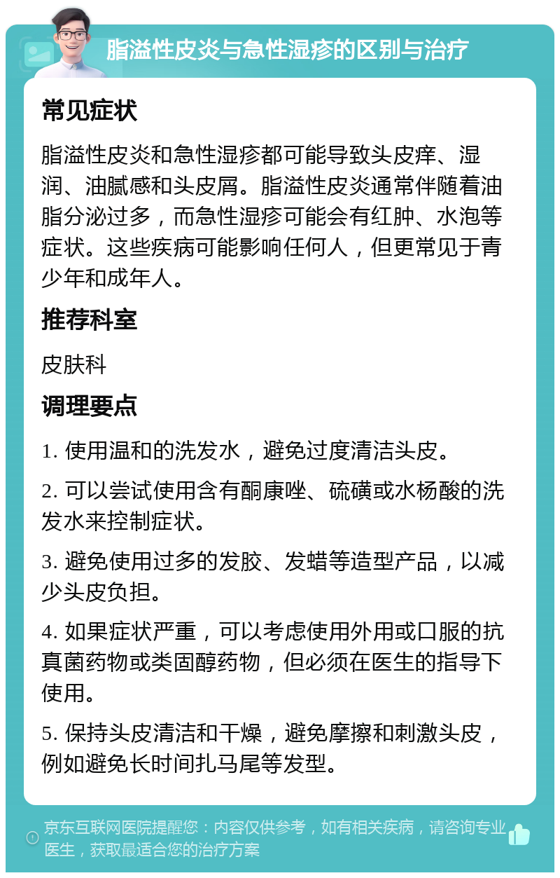 脂溢性皮炎与急性湿疹的区别与治疗 常见症状 脂溢性皮炎和急性湿疹都可能导致头皮痒、湿润、油腻感和头皮屑。脂溢性皮炎通常伴随着油脂分泌过多，而急性湿疹可能会有红肿、水泡等症状。这些疾病可能影响任何人，但更常见于青少年和成年人。 推荐科室 皮肤科 调理要点 1. 使用温和的洗发水，避免过度清洁头皮。 2. 可以尝试使用含有酮康唑、硫磺或水杨酸的洗发水来控制症状。 3. 避免使用过多的发胶、发蜡等造型产品，以减少头皮负担。 4. 如果症状严重，可以考虑使用外用或口服的抗真菌药物或类固醇药物，但必须在医生的指导下使用。 5. 保持头皮清洁和干燥，避免摩擦和刺激头皮，例如避免长时间扎马尾等发型。