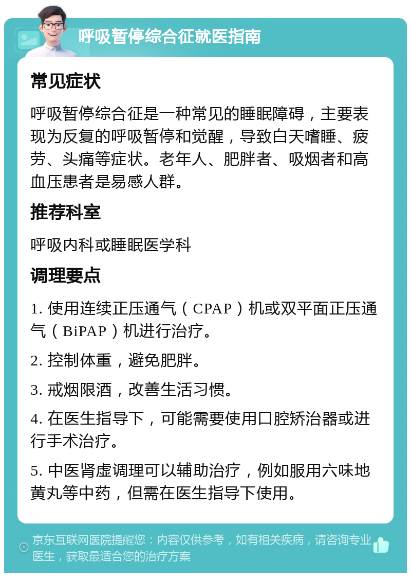 呼吸暂停综合征就医指南 常见症状 呼吸暂停综合征是一种常见的睡眠障碍，主要表现为反复的呼吸暂停和觉醒，导致白天嗜睡、疲劳、头痛等症状。老年人、肥胖者、吸烟者和高血压患者是易感人群。 推荐科室 呼吸内科或睡眠医学科 调理要点 1. 使用连续正压通气（CPAP）机或双平面正压通气（BiPAP）机进行治疗。 2. 控制体重，避免肥胖。 3. 戒烟限酒，改善生活习惯。 4. 在医生指导下，可能需要使用口腔矫治器或进行手术治疗。 5. 中医肾虚调理可以辅助治疗，例如服用六味地黄丸等中药，但需在医生指导下使用。