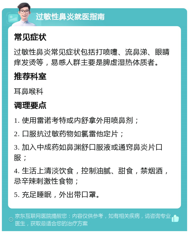 过敏性鼻炎就医指南 常见症状 过敏性鼻炎常见症状包括打喷嚏、流鼻涕、眼睛痒发烫等，易感人群主要是脾虚湿热体质者。 推荐科室 耳鼻喉科 调理要点 1. 使用雷诺考特或内舒拿外用喷鼻剂； 2. 口服抗过敏药物如氯雷他定片； 3. 加入中成药如鼻渊舒口服液或通窍鼻炎片口服； 4. 生活上清淡饮食，控制油腻、甜食，禁烟酒，忌辛辣刺激性食物； 5. 充足睡眠，外出带口罩。