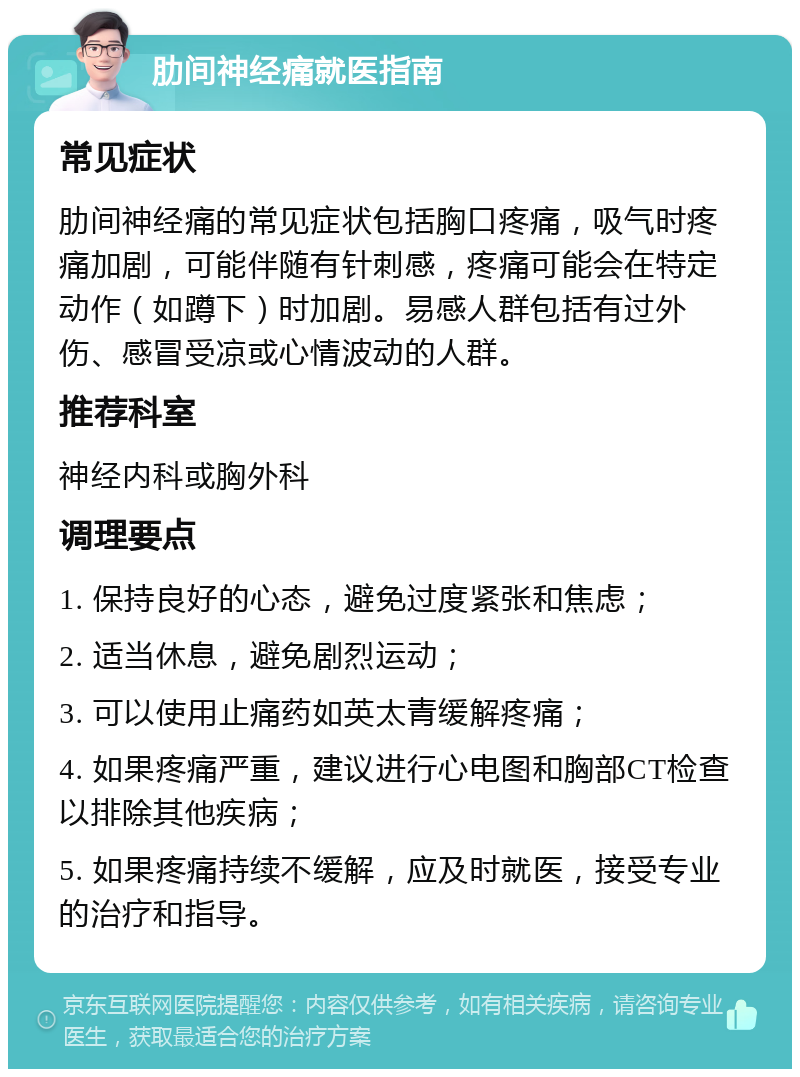 肋间神经痛就医指南 常见症状 肋间神经痛的常见症状包括胸口疼痛，吸气时疼痛加剧，可能伴随有针刺感，疼痛可能会在特定动作（如蹲下）时加剧。易感人群包括有过外伤、感冒受凉或心情波动的人群。 推荐科室 神经内科或胸外科 调理要点 1. 保持良好的心态，避免过度紧张和焦虑； 2. 适当休息，避免剧烈运动； 3. 可以使用止痛药如英太青缓解疼痛； 4. 如果疼痛严重，建议进行心电图和胸部CT检查以排除其他疾病； 5. 如果疼痛持续不缓解，应及时就医，接受专业的治疗和指导。