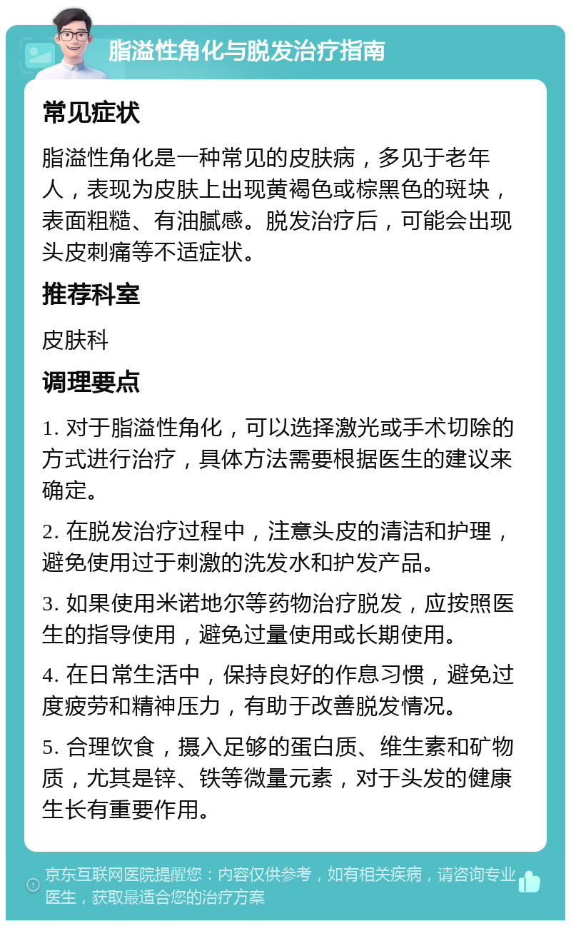 脂溢性角化与脱发治疗指南 常见症状 脂溢性角化是一种常见的皮肤病，多见于老年人，表现为皮肤上出现黄褐色或棕黑色的斑块，表面粗糙、有油腻感。脱发治疗后，可能会出现头皮刺痛等不适症状。 推荐科室 皮肤科 调理要点 1. 对于脂溢性角化，可以选择激光或手术切除的方式进行治疗，具体方法需要根据医生的建议来确定。 2. 在脱发治疗过程中，注意头皮的清洁和护理，避免使用过于刺激的洗发水和护发产品。 3. 如果使用米诺地尔等药物治疗脱发，应按照医生的指导使用，避免过量使用或长期使用。 4. 在日常生活中，保持良好的作息习惯，避免过度疲劳和精神压力，有助于改善脱发情况。 5. 合理饮食，摄入足够的蛋白质、维生素和矿物质，尤其是锌、铁等微量元素，对于头发的健康生长有重要作用。