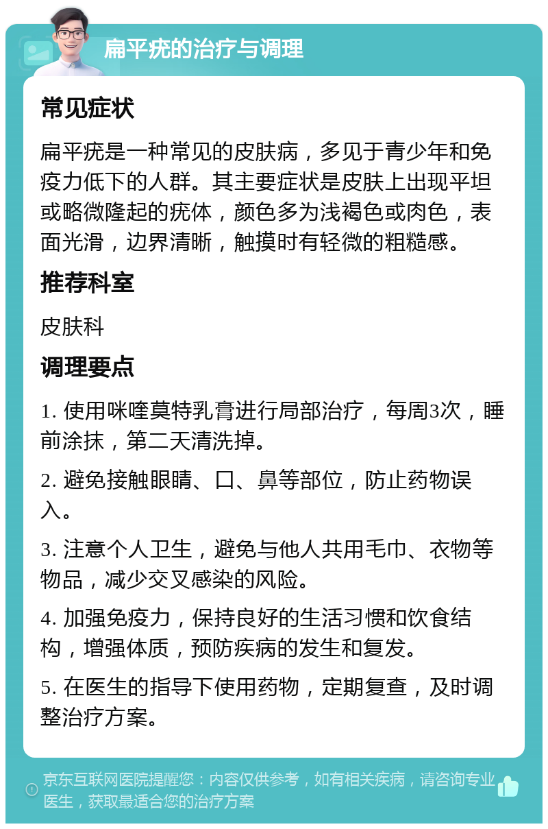 扁平疣的治疗与调理 常见症状 扁平疣是一种常见的皮肤病，多见于青少年和免疫力低下的人群。其主要症状是皮肤上出现平坦或略微隆起的疣体，颜色多为浅褐色或肉色，表面光滑，边界清晰，触摸时有轻微的粗糙感。 推荐科室 皮肤科 调理要点 1. 使用咪喹莫特乳膏进行局部治疗，每周3次，睡前涂抹，第二天清洗掉。 2. 避免接触眼睛、口、鼻等部位，防止药物误入。 3. 注意个人卫生，避免与他人共用毛巾、衣物等物品，减少交叉感染的风险。 4. 加强免疫力，保持良好的生活习惯和饮食结构，增强体质，预防疾病的发生和复发。 5. 在医生的指导下使用药物，定期复查，及时调整治疗方案。