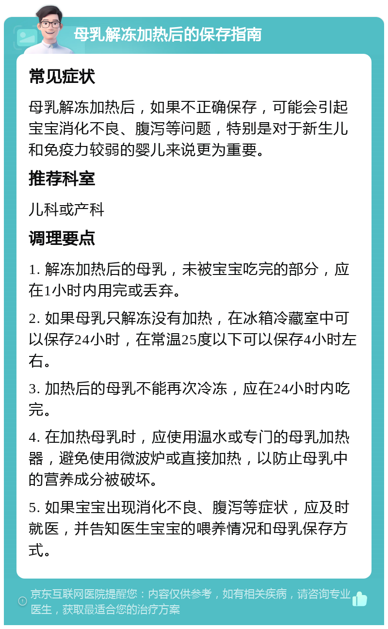 母乳解冻加热后的保存指南 常见症状 母乳解冻加热后，如果不正确保存，可能会引起宝宝消化不良、腹泻等问题，特别是对于新生儿和免疫力较弱的婴儿来说更为重要。 推荐科室 儿科或产科 调理要点 1. 解冻加热后的母乳，未被宝宝吃完的部分，应在1小时内用完或丢弃。 2. 如果母乳只解冻没有加热，在冰箱冷藏室中可以保存24小时，在常温25度以下可以保存4小时左右。 3. 加热后的母乳不能再次冷冻，应在24小时内吃完。 4. 在加热母乳时，应使用温水或专门的母乳加热器，避免使用微波炉或直接加热，以防止母乳中的营养成分被破坏。 5. 如果宝宝出现消化不良、腹泻等症状，应及时就医，并告知医生宝宝的喂养情况和母乳保存方式。