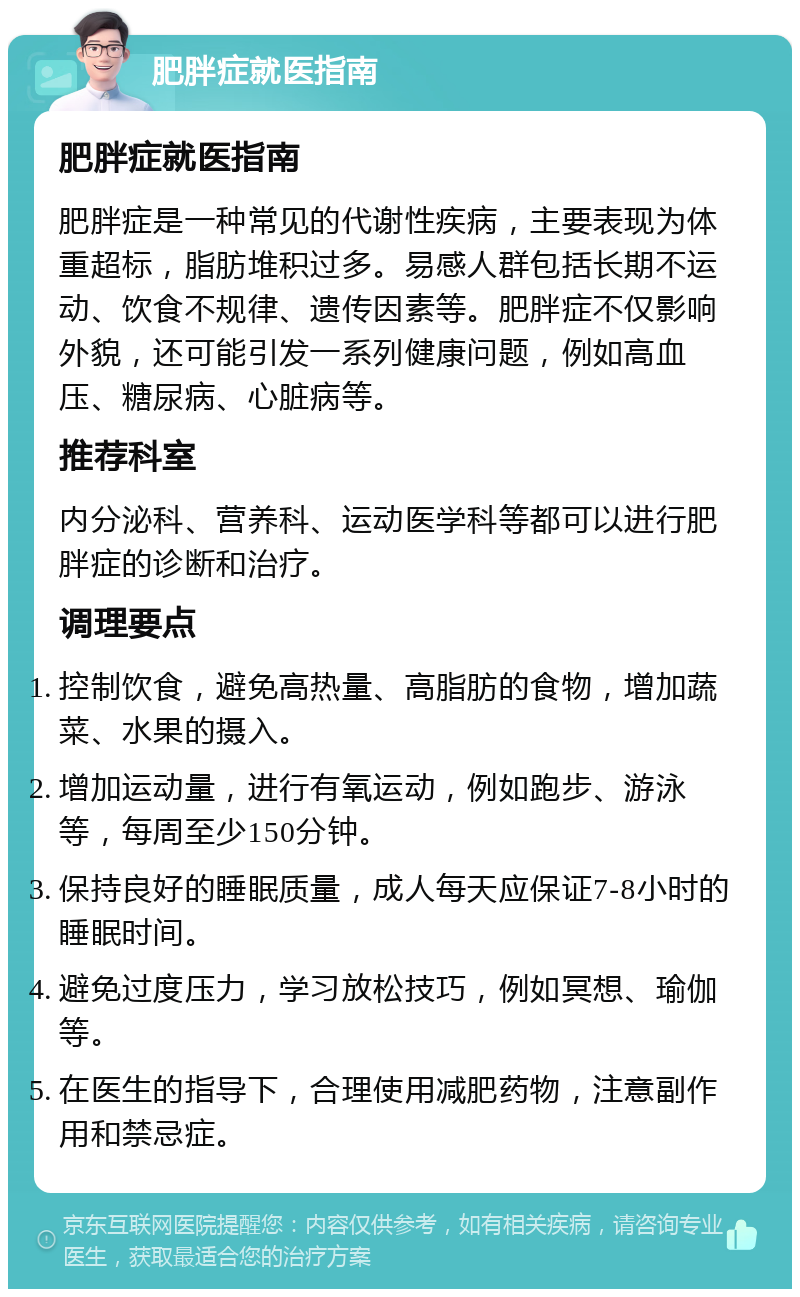 肥胖症就医指南 肥胖症就医指南 肥胖症是一种常见的代谢性疾病，主要表现为体重超标，脂肪堆积过多。易感人群包括长期不运动、饮食不规律、遗传因素等。肥胖症不仅影响外貌，还可能引发一系列健康问题，例如高血压、糖尿病、心脏病等。 推荐科室 内分泌科、营养科、运动医学科等都可以进行肥胖症的诊断和治疗。 调理要点 控制饮食，避免高热量、高脂肪的食物，增加蔬菜、水果的摄入。 增加运动量，进行有氧运动，例如跑步、游泳等，每周至少150分钟。 保持良好的睡眠质量，成人每天应保证7-8小时的睡眠时间。 避免过度压力，学习放松技巧，例如冥想、瑜伽等。 在医生的指导下，合理使用减肥药物，注意副作用和禁忌症。