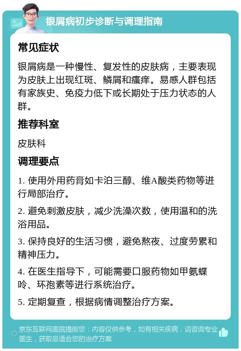 银屑病初步诊断与调理指南 常见症状 银屑病是一种慢性、复发性的皮肤病，主要表现为皮肤上出现红斑、鳞屑和瘙痒。易感人群包括有家族史、免疫力低下或长期处于压力状态的人群。 推荐科室 皮肤科 调理要点 1. 使用外用药膏如卡泊三醇、维A酸类药物等进行局部治疗。 2. 避免刺激皮肤，减少洗澡次数，使用温和的洗浴用品。 3. 保持良好的生活习惯，避免熬夜、过度劳累和精神压力。 4. 在医生指导下，可能需要口服药物如甲氨蝶呤、环孢素等进行系统治疗。 5. 定期复查，根据病情调整治疗方案。