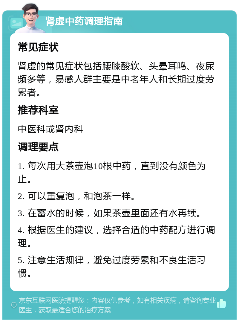 肾虚中药调理指南 常见症状 肾虚的常见症状包括腰膝酸软、头晕耳鸣、夜尿频多等，易感人群主要是中老年人和长期过度劳累者。 推荐科室 中医科或肾内科 调理要点 1. 每次用大茶壶泡10根中药，直到没有颜色为止。 2. 可以重复泡，和泡茶一样。 3. 在蓄水的时候，如果茶壶里面还有水再续。 4. 根据医生的建议，选择合适的中药配方进行调理。 5. 注意生活规律，避免过度劳累和不良生活习惯。