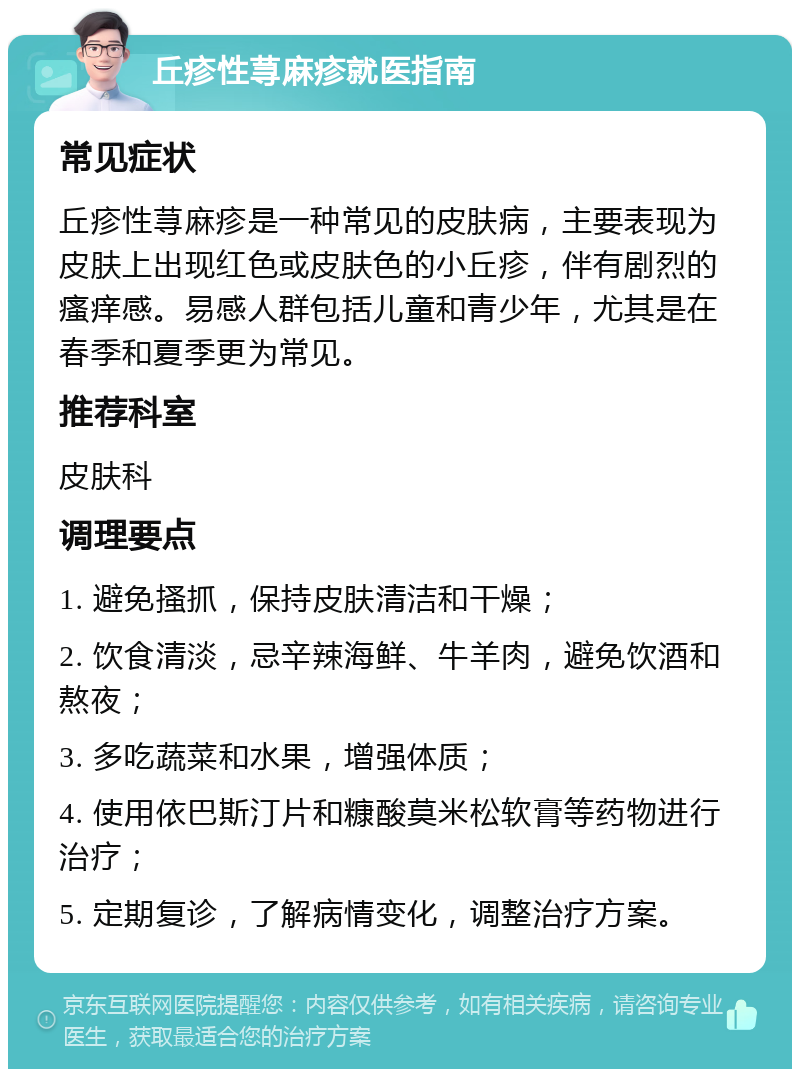 丘疹性荨麻疹就医指南 常见症状 丘疹性荨麻疹是一种常见的皮肤病，主要表现为皮肤上出现红色或皮肤色的小丘疹，伴有剧烈的瘙痒感。易感人群包括儿童和青少年，尤其是在春季和夏季更为常见。 推荐科室 皮肤科 调理要点 1. 避免搔抓，保持皮肤清洁和干燥； 2. 饮食清淡，忌辛辣海鲜、牛羊肉，避免饮酒和熬夜； 3. 多吃蔬菜和水果，增强体质； 4. 使用依巴斯汀片和糠酸莫米松软膏等药物进行治疗； 5. 定期复诊，了解病情变化，调整治疗方案。