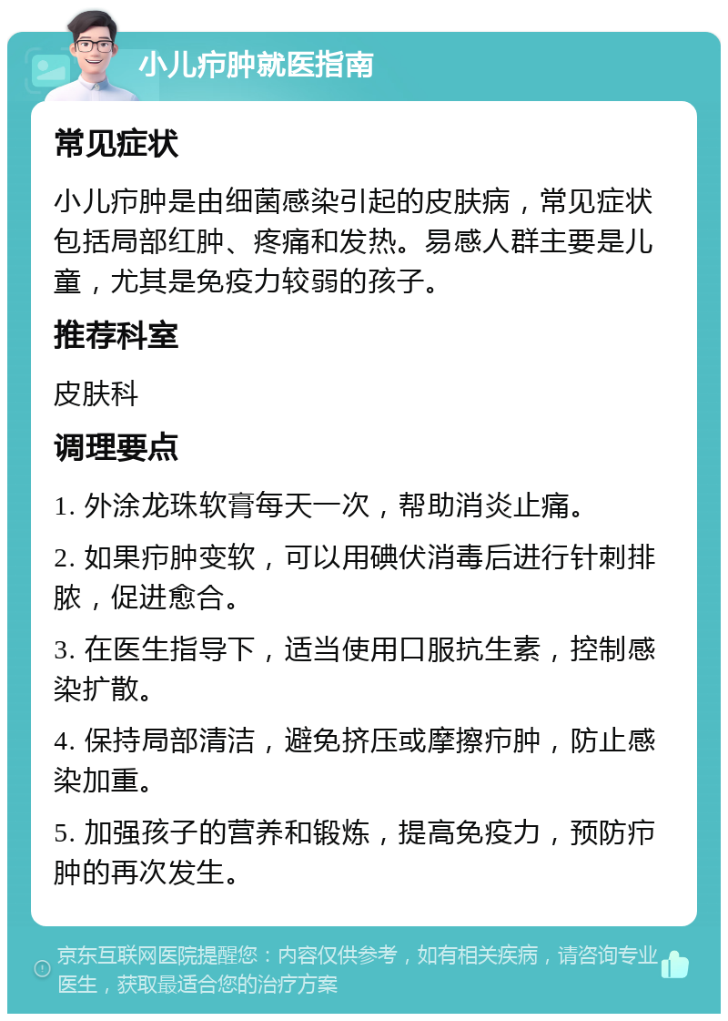 小儿疖肿就医指南 常见症状 小儿疖肿是由细菌感染引起的皮肤病，常见症状包括局部红肿、疼痛和发热。易感人群主要是儿童，尤其是免疫力较弱的孩子。 推荐科室 皮肤科 调理要点 1. 外涂龙珠软膏每天一次，帮助消炎止痛。 2. 如果疖肿变软，可以用碘伏消毒后进行针刺排脓，促进愈合。 3. 在医生指导下，适当使用口服抗生素，控制感染扩散。 4. 保持局部清洁，避免挤压或摩擦疖肿，防止感染加重。 5. 加强孩子的营养和锻炼，提高免疫力，预防疖肿的再次发生。