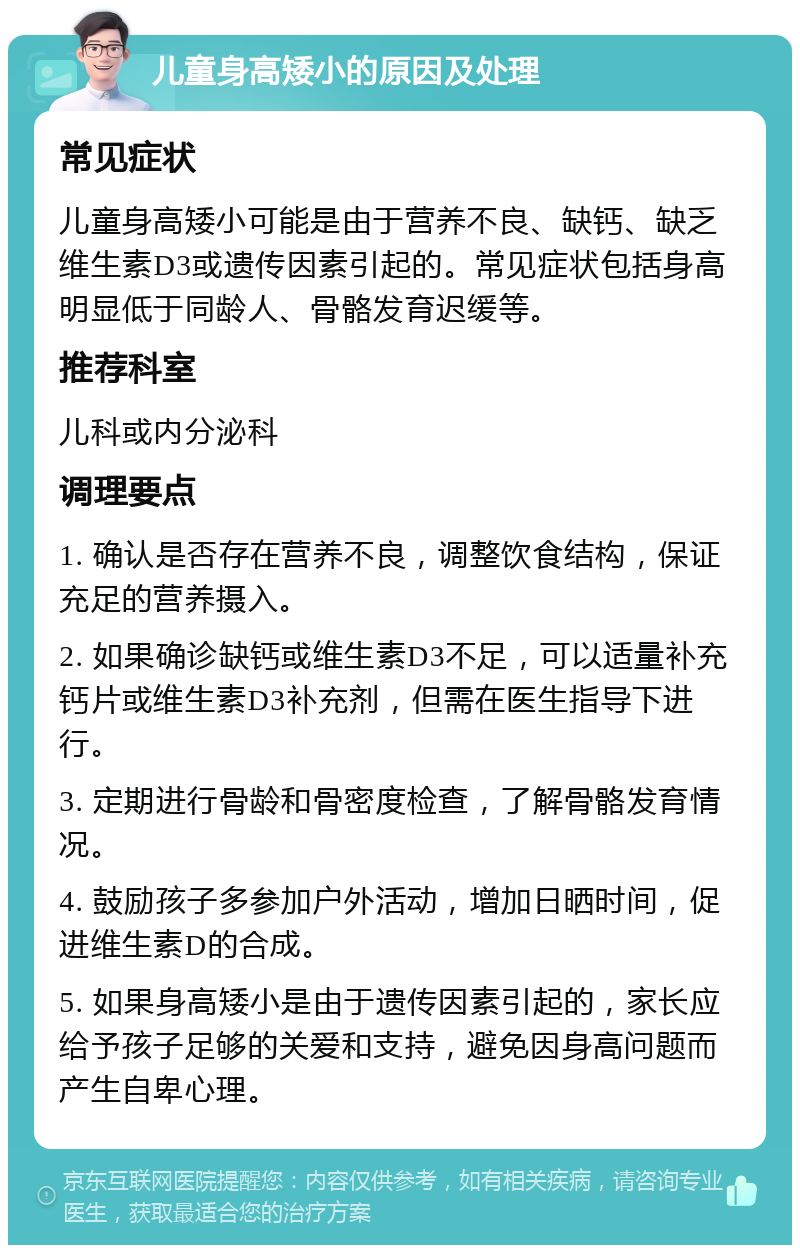 儿童身高矮小的原因及处理 常见症状 儿童身高矮小可能是由于营养不良、缺钙、缺乏维生素D3或遗传因素引起的。常见症状包括身高明显低于同龄人、骨骼发育迟缓等。 推荐科室 儿科或内分泌科 调理要点 1. 确认是否存在营养不良，调整饮食结构，保证充足的营养摄入。 2. 如果确诊缺钙或维生素D3不足，可以适量补充钙片或维生素D3补充剂，但需在医生指导下进行。 3. 定期进行骨龄和骨密度检查，了解骨骼发育情况。 4. 鼓励孩子多参加户外活动，增加日晒时间，促进维生素D的合成。 5. 如果身高矮小是由于遗传因素引起的，家长应给予孩子足够的关爱和支持，避免因身高问题而产生自卑心理。