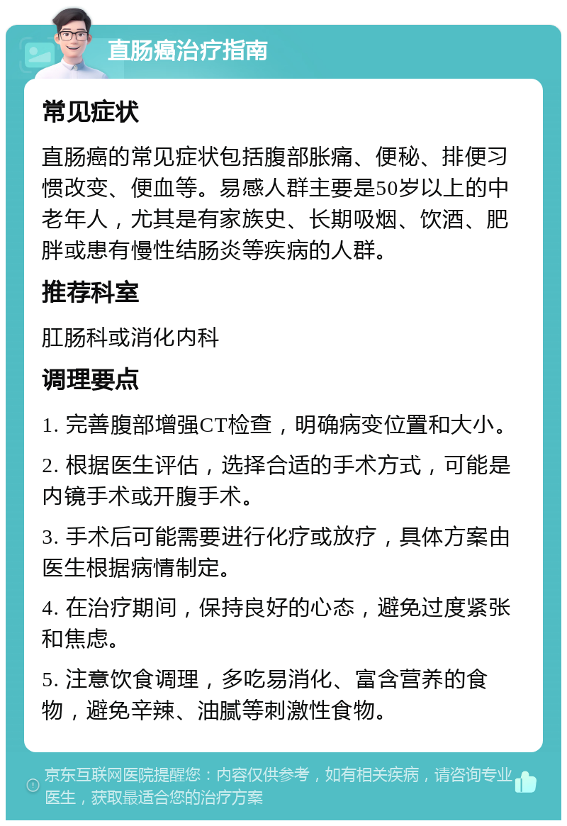 直肠癌治疗指南 常见症状 直肠癌的常见症状包括腹部胀痛、便秘、排便习惯改变、便血等。易感人群主要是50岁以上的中老年人，尤其是有家族史、长期吸烟、饮酒、肥胖或患有慢性结肠炎等疾病的人群。 推荐科室 肛肠科或消化内科 调理要点 1. 完善腹部增强CT检查，明确病变位置和大小。 2. 根据医生评估，选择合适的手术方式，可能是内镜手术或开腹手术。 3. 手术后可能需要进行化疗或放疗，具体方案由医生根据病情制定。 4. 在治疗期间，保持良好的心态，避免过度紧张和焦虑。 5. 注意饮食调理，多吃易消化、富含营养的食物，避免辛辣、油腻等刺激性食物。