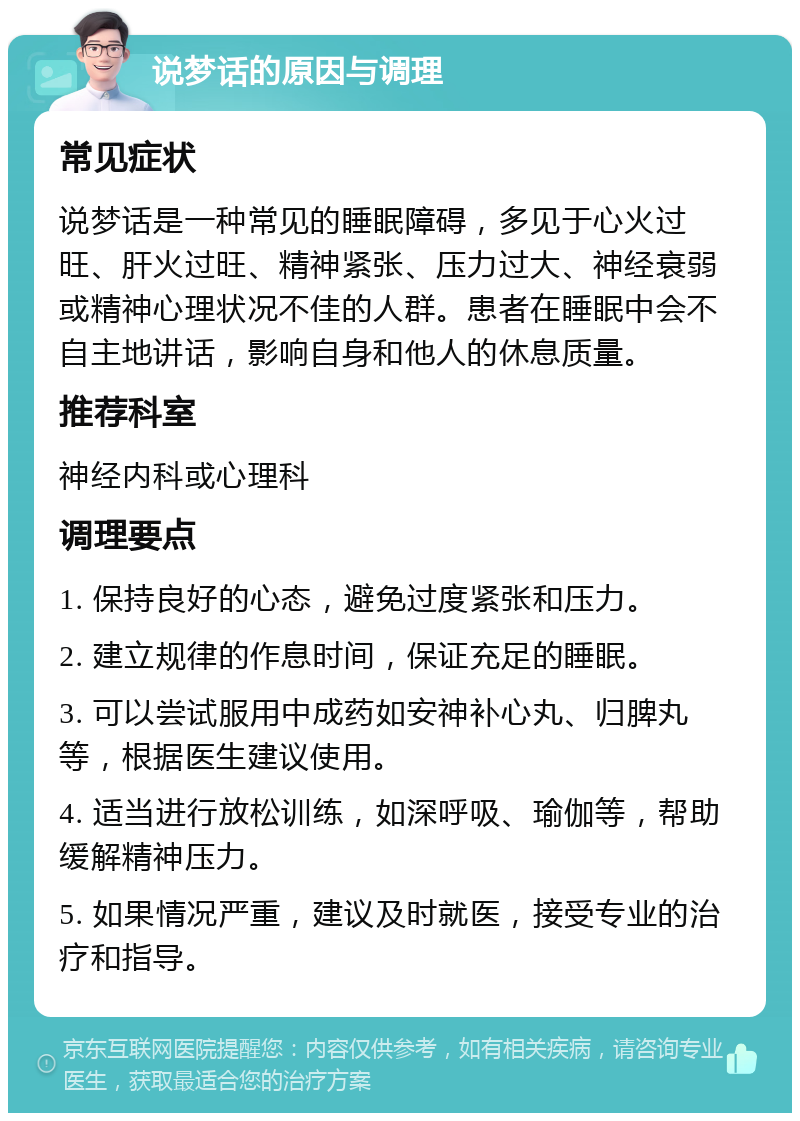 说梦话的原因与调理 常见症状 说梦话是一种常见的睡眠障碍，多见于心火过旺、肝火过旺、精神紧张、压力过大、神经衰弱或精神心理状况不佳的人群。患者在睡眠中会不自主地讲话，影响自身和他人的休息质量。 推荐科室 神经内科或心理科 调理要点 1. 保持良好的心态，避免过度紧张和压力。 2. 建立规律的作息时间，保证充足的睡眠。 3. 可以尝试服用中成药如安神补心丸、归脾丸等，根据医生建议使用。 4. 适当进行放松训练，如深呼吸、瑜伽等，帮助缓解精神压力。 5. 如果情况严重，建议及时就医，接受专业的治疗和指导。