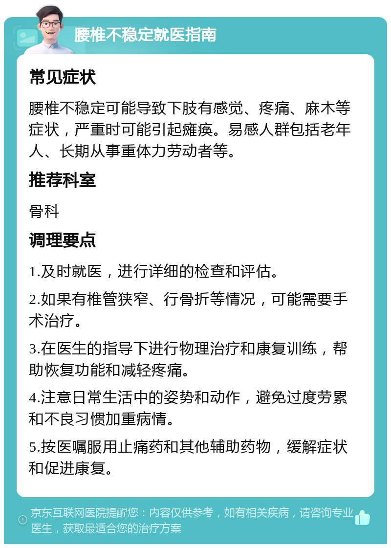 腰椎不稳定就医指南 常见症状 腰椎不稳定可能导致下肢有感觉、疼痛、麻木等症状，严重时可能引起瘫痪。易感人群包括老年人、长期从事重体力劳动者等。 推荐科室 骨科 调理要点 1.及时就医，进行详细的检查和评估。 2.如果有椎管狭窄、行骨折等情况，可能需要手术治疗。 3.在医生的指导下进行物理治疗和康复训练，帮助恢复功能和减轻疼痛。 4.注意日常生活中的姿势和动作，避免过度劳累和不良习惯加重病情。 5.按医嘱服用止痛药和其他辅助药物，缓解症状和促进康复。