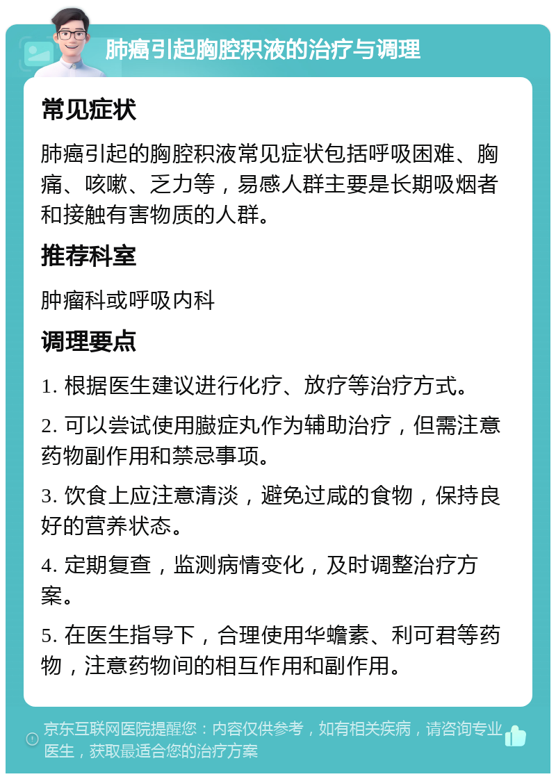 肺癌引起胸腔积液的治疗与调理 常见症状 肺癌引起的胸腔积液常见症状包括呼吸困难、胸痛、咳嗽、乏力等，易感人群主要是长期吸烟者和接触有害物质的人群。 推荐科室 肿瘤科或呼吸内科 调理要点 1. 根据医生建议进行化疗、放疗等治疗方式。 2. 可以尝试使用臌症丸作为辅助治疗，但需注意药物副作用和禁忌事项。 3. 饮食上应注意清淡，避免过咸的食物，保持良好的营养状态。 4. 定期复查，监测病情变化，及时调整治疗方案。 5. 在医生指导下，合理使用华蟾素、利可君等药物，注意药物间的相互作用和副作用。