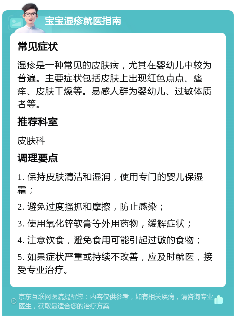 宝宝湿疹就医指南 常见症状 湿疹是一种常见的皮肤病，尤其在婴幼儿中较为普遍。主要症状包括皮肤上出现红色点点、瘙痒、皮肤干燥等。易感人群为婴幼儿、过敏体质者等。 推荐科室 皮肤科 调理要点 1. 保持皮肤清洁和湿润，使用专门的婴儿保湿霜； 2. 避免过度搔抓和摩擦，防止感染； 3. 使用氧化锌软膏等外用药物，缓解症状； 4. 注意饮食，避免食用可能引起过敏的食物； 5. 如果症状严重或持续不改善，应及时就医，接受专业治疗。