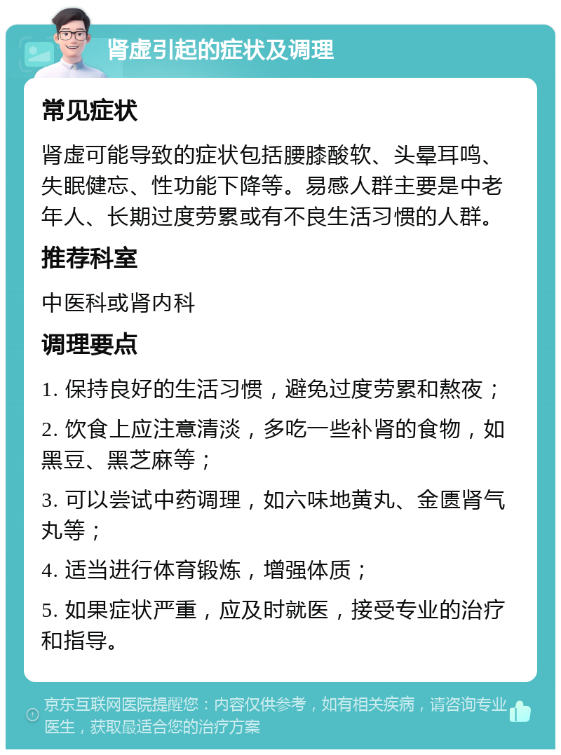 肾虚引起的症状及调理 常见症状 肾虚可能导致的症状包括腰膝酸软、头晕耳鸣、失眠健忘、性功能下降等。易感人群主要是中老年人、长期过度劳累或有不良生活习惯的人群。 推荐科室 中医科或肾内科 调理要点 1. 保持良好的生活习惯，避免过度劳累和熬夜； 2. 饮食上应注意清淡，多吃一些补肾的食物，如黑豆、黑芝麻等； 3. 可以尝试中药调理，如六味地黄丸、金匮肾气丸等； 4. 适当进行体育锻炼，增强体质； 5. 如果症状严重，应及时就医，接受专业的治疗和指导。