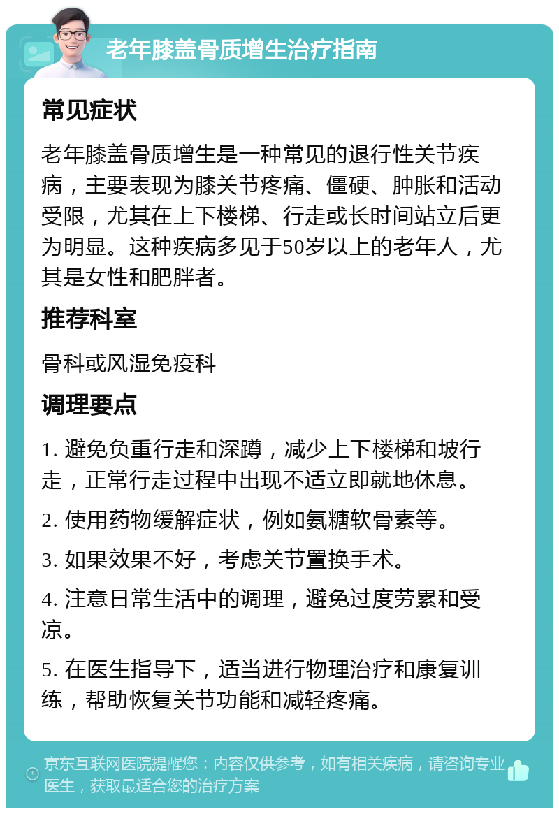 老年膝盖骨质增生治疗指南 常见症状 老年膝盖骨质增生是一种常见的退行性关节疾病，主要表现为膝关节疼痛、僵硬、肿胀和活动受限，尤其在上下楼梯、行走或长时间站立后更为明显。这种疾病多见于50岁以上的老年人，尤其是女性和肥胖者。 推荐科室 骨科或风湿免疫科 调理要点 1. 避免负重行走和深蹲，减少上下楼梯和坡行走，正常行走过程中出现不适立即就地休息。 2. 使用药物缓解症状，例如氨糖软骨素等。 3. 如果效果不好，考虑关节置换手术。 4. 注意日常生活中的调理，避免过度劳累和受凉。 5. 在医生指导下，适当进行物理治疗和康复训练，帮助恢复关节功能和减轻疼痛。