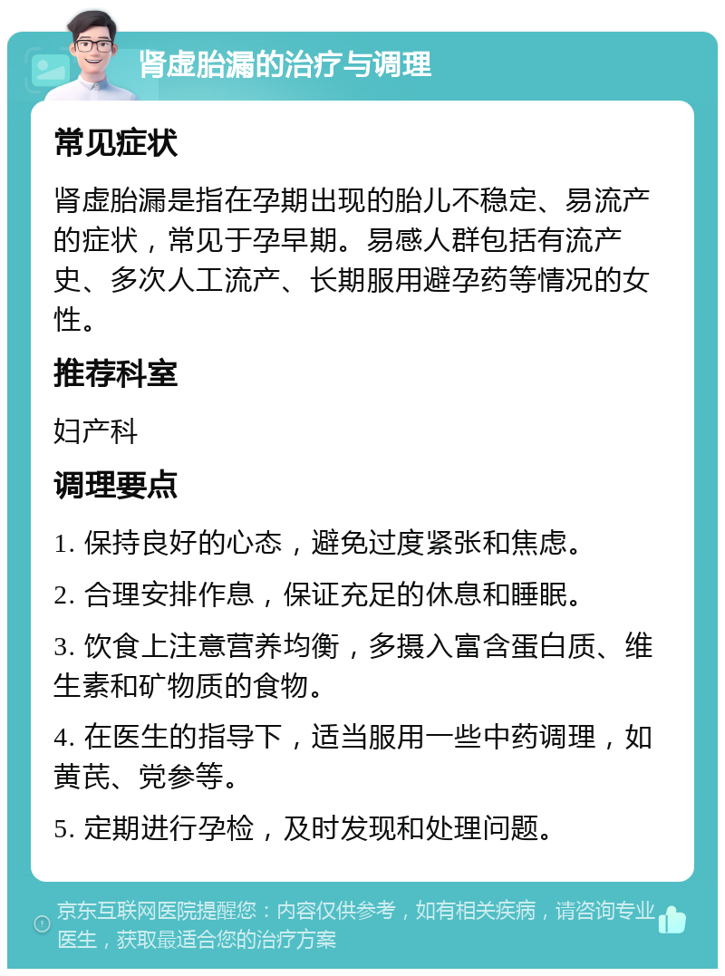 肾虚胎漏的治疗与调理 常见症状 肾虚胎漏是指在孕期出现的胎儿不稳定、易流产的症状，常见于孕早期。易感人群包括有流产史、多次人工流产、长期服用避孕药等情况的女性。 推荐科室 妇产科 调理要点 1. 保持良好的心态，避免过度紧张和焦虑。 2. 合理安排作息，保证充足的休息和睡眠。 3. 饮食上注意营养均衡，多摄入富含蛋白质、维生素和矿物质的食物。 4. 在医生的指导下，适当服用一些中药调理，如黄芪、党参等。 5. 定期进行孕检，及时发现和处理问题。