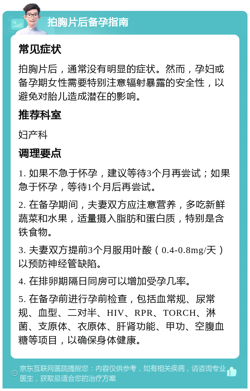 拍胸片后备孕指南 常见症状 拍胸片后，通常没有明显的症状。然而，孕妇或备孕期女性需要特别注意辐射暴露的安全性，以避免对胎儿造成潜在的影响。 推荐科室 妇产科 调理要点 1. 如果不急于怀孕，建议等待3个月再尝试；如果急于怀孕，等待1个月后再尝试。 2. 在备孕期间，夫妻双方应注意营养，多吃新鲜蔬菜和水果，适量摄入脂肪和蛋白质，特别是含铁食物。 3. 夫妻双方提前3个月服用叶酸（0.4-0.8mg/天）以预防神经管缺陷。 4. 在排卵期隔日同房可以增加受孕几率。 5. 在备孕前进行孕前检查，包括血常规、尿常规、血型、二对半、HIV、RPR、TORCH、淋菌、支原体、衣原体、肝肾功能、甲功、空腹血糖等项目，以确保身体健康。