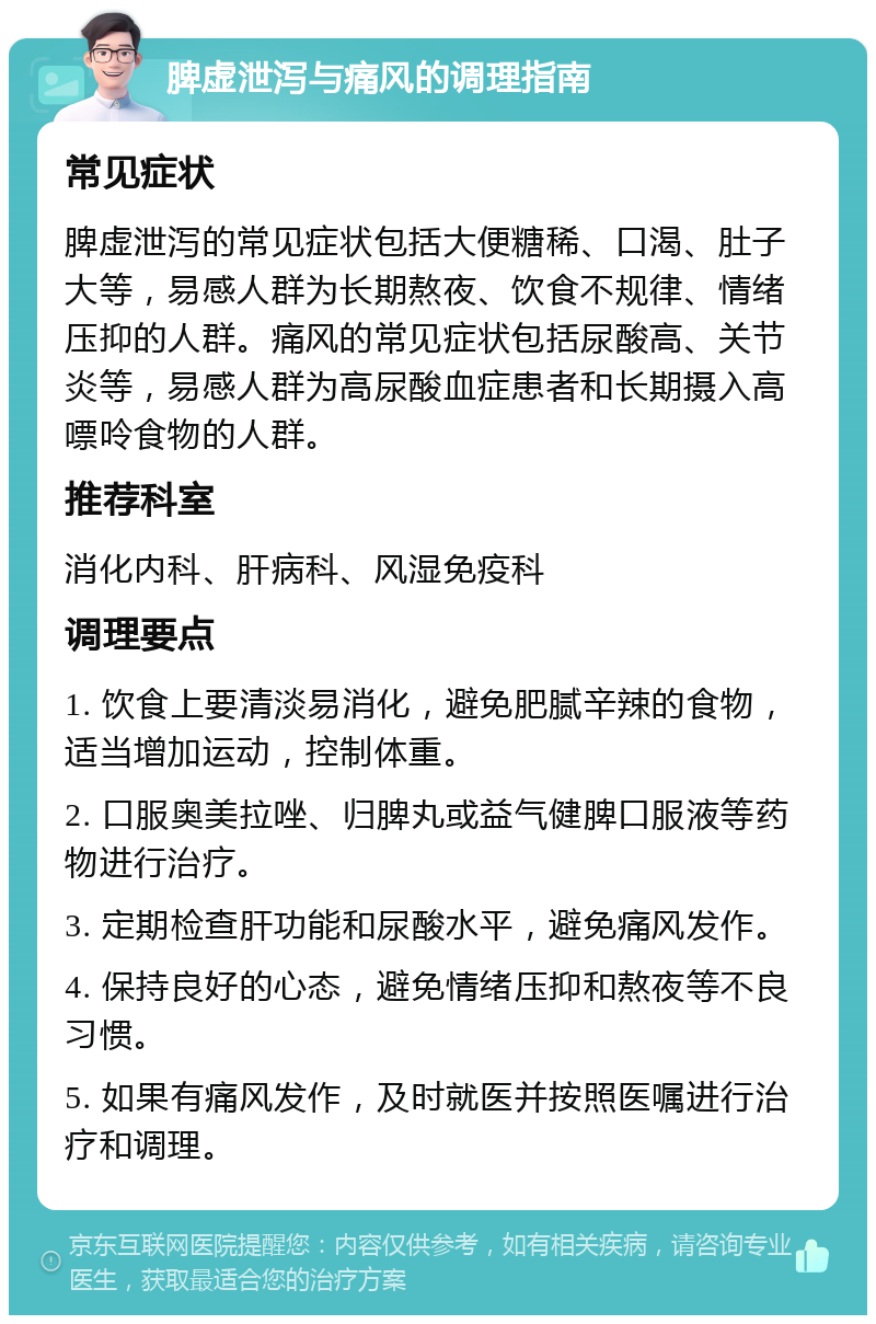 脾虚泄泻与痛风的调理指南 常见症状 脾虚泄泻的常见症状包括大便糖稀、口渴、肚子大等，易感人群为长期熬夜、饮食不规律、情绪压抑的人群。痛风的常见症状包括尿酸高、关节炎等，易感人群为高尿酸血症患者和长期摄入高嘌呤食物的人群。 推荐科室 消化内科、肝病科、风湿免疫科 调理要点 1. 饮食上要清淡易消化，避免肥腻辛辣的食物，适当增加运动，控制体重。 2. 口服奥美拉唑、归脾丸或益气健脾口服液等药物进行治疗。 3. 定期检查肝功能和尿酸水平，避免痛风发作。 4. 保持良好的心态，避免情绪压抑和熬夜等不良习惯。 5. 如果有痛风发作，及时就医并按照医嘱进行治疗和调理。