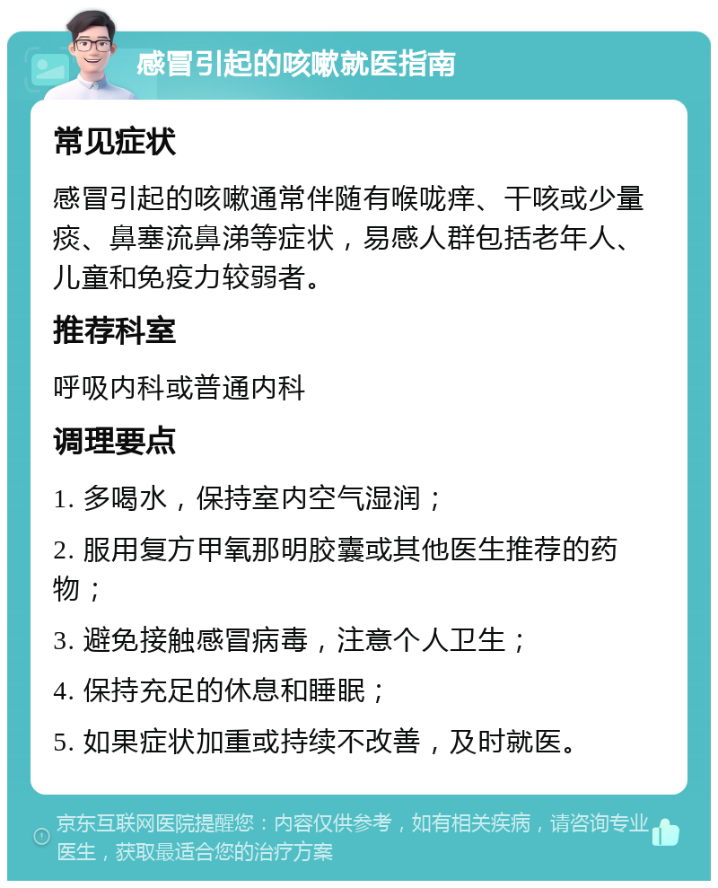 感冒引起的咳嗽就医指南 常见症状 感冒引起的咳嗽通常伴随有喉咙痒、干咳或少量痰、鼻塞流鼻涕等症状，易感人群包括老年人、儿童和免疫力较弱者。 推荐科室 呼吸内科或普通内科 调理要点 1. 多喝水，保持室内空气湿润； 2. 服用复方甲氧那明胶囊或其他医生推荐的药物； 3. 避免接触感冒病毒，注意个人卫生； 4. 保持充足的休息和睡眠； 5. 如果症状加重或持续不改善，及时就医。