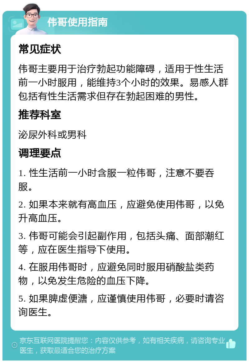 伟哥使用指南 常见症状 伟哥主要用于治疗勃起功能障碍，适用于性生活前一小时服用，能维持3个小时的效果。易感人群包括有性生活需求但存在勃起困难的男性。 推荐科室 泌尿外科或男科 调理要点 1. 性生活前一小时含服一粒伟哥，注意不要吞服。 2. 如果本来就有高血压，应避免使用伟哥，以免升高血压。 3. 伟哥可能会引起副作用，包括头痛、面部潮红等，应在医生指导下使用。 4. 在服用伟哥时，应避免同时服用硝酸盐类药物，以免发生危险的血压下降。 5. 如果脾虚便溏，应谨慎使用伟哥，必要时请咨询医生。