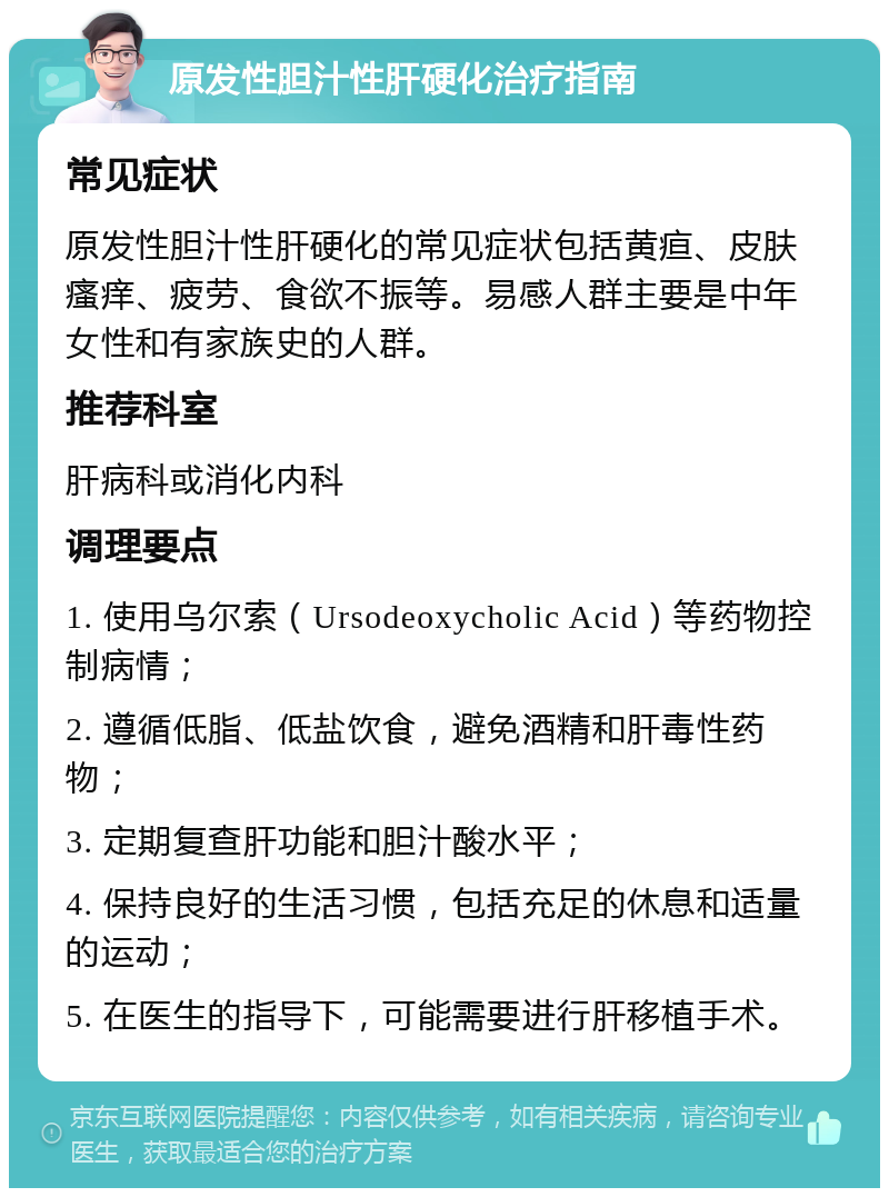 原发性胆汁性肝硬化治疗指南 常见症状 原发性胆汁性肝硬化的常见症状包括黄疸、皮肤瘙痒、疲劳、食欲不振等。易感人群主要是中年女性和有家族史的人群。 推荐科室 肝病科或消化内科 调理要点 1. 使用乌尔索（Ursodeoxycholic Acid）等药物控制病情； 2. 遵循低脂、低盐饮食，避免酒精和肝毒性药物； 3. 定期复查肝功能和胆汁酸水平； 4. 保持良好的生活习惯，包括充足的休息和适量的运动； 5. 在医生的指导下，可能需要进行肝移植手术。