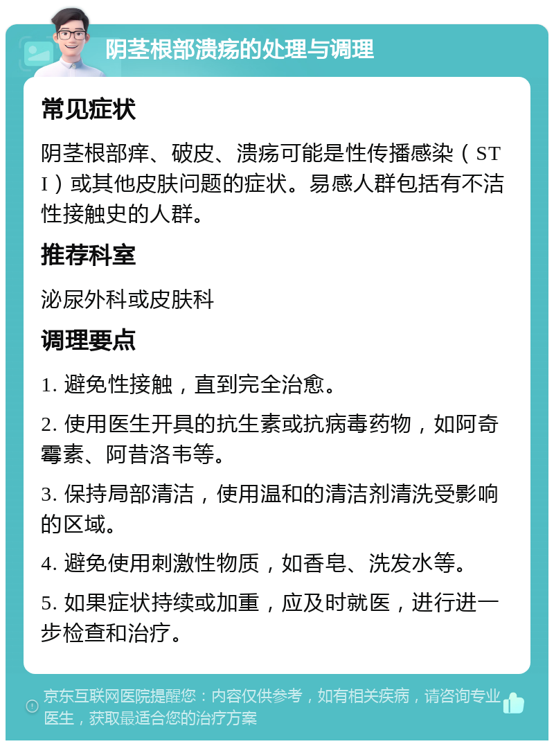 阴茎根部溃疡的处理与调理 常见症状 阴茎根部痒、破皮、溃疡可能是性传播感染（STI）或其他皮肤问题的症状。易感人群包括有不洁性接触史的人群。 推荐科室 泌尿外科或皮肤科 调理要点 1. 避免性接触，直到完全治愈。 2. 使用医生开具的抗生素或抗病毒药物，如阿奇霉素、阿昔洛韦等。 3. 保持局部清洁，使用温和的清洁剂清洗受影响的区域。 4. 避免使用刺激性物质，如香皂、洗发水等。 5. 如果症状持续或加重，应及时就医，进行进一步检查和治疗。