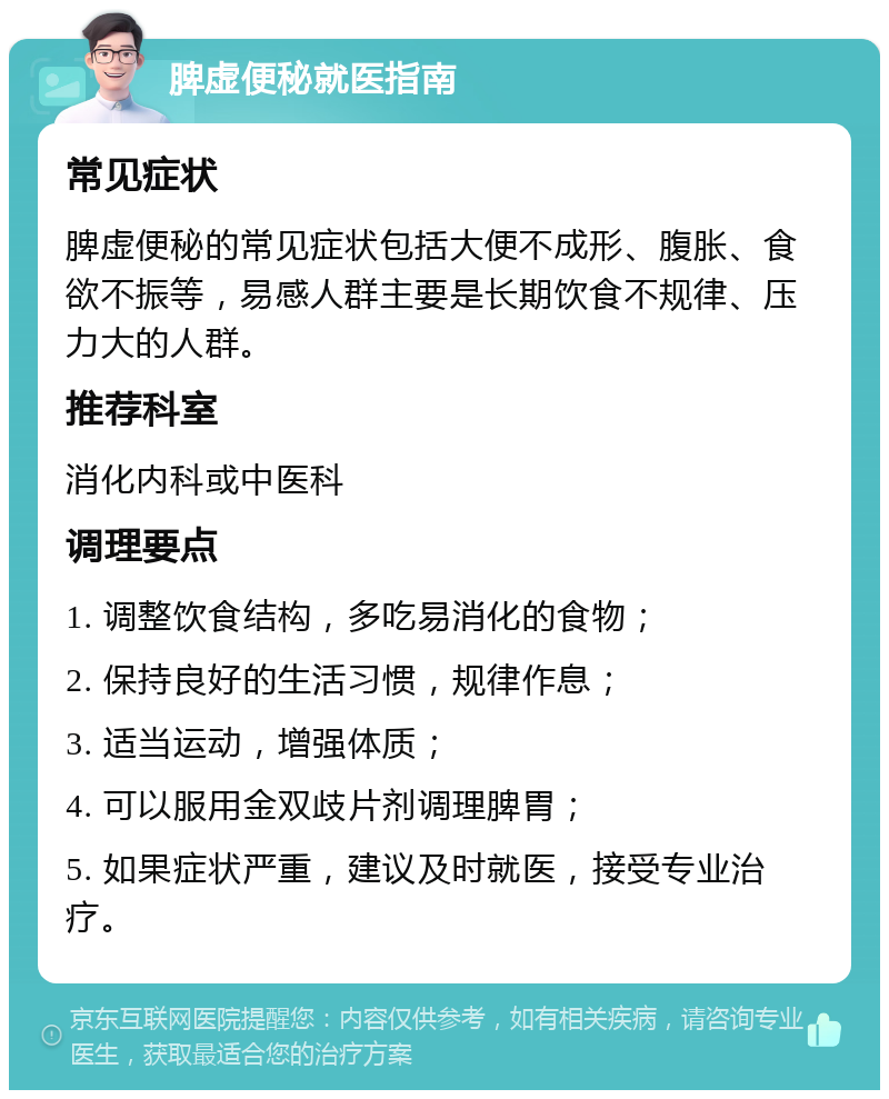 脾虚便秘就医指南 常见症状 脾虚便秘的常见症状包括大便不成形、腹胀、食欲不振等，易感人群主要是长期饮食不规律、压力大的人群。 推荐科室 消化内科或中医科 调理要点 1. 调整饮食结构，多吃易消化的食物； 2. 保持良好的生活习惯，规律作息； 3. 适当运动，增强体质； 4. 可以服用金双歧片剂调理脾胃； 5. 如果症状严重，建议及时就医，接受专业治疗。