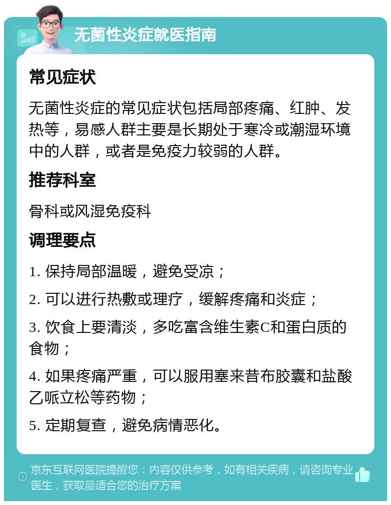 无菌性炎症就医指南 常见症状 无菌性炎症的常见症状包括局部疼痛、红肿、发热等，易感人群主要是长期处于寒冷或潮湿环境中的人群，或者是免疫力较弱的人群。 推荐科室 骨科或风湿免疫科 调理要点 1. 保持局部温暖，避免受凉； 2. 可以进行热敷或理疗，缓解疼痛和炎症； 3. 饮食上要清淡，多吃富含维生素C和蛋白质的食物； 4. 如果疼痛严重，可以服用塞来昔布胶囊和盐酸乙哌立松等药物； 5. 定期复查，避免病情恶化。