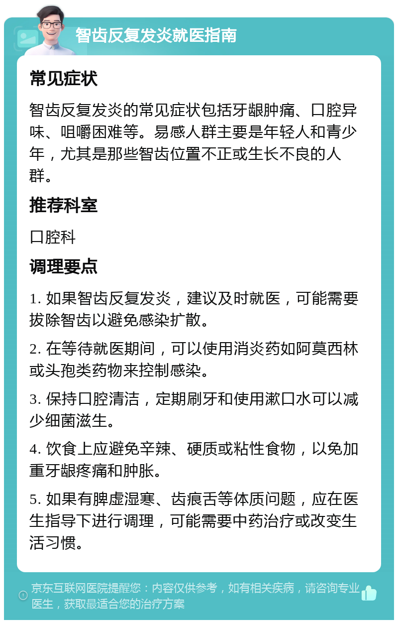 智齿反复发炎就医指南 常见症状 智齿反复发炎的常见症状包括牙龈肿痛、口腔异味、咀嚼困难等。易感人群主要是年轻人和青少年，尤其是那些智齿位置不正或生长不良的人群。 推荐科室 口腔科 调理要点 1. 如果智齿反复发炎，建议及时就医，可能需要拔除智齿以避免感染扩散。 2. 在等待就医期间，可以使用消炎药如阿莫西林或头孢类药物来控制感染。 3. 保持口腔清洁，定期刷牙和使用漱口水可以减少细菌滋生。 4. 饮食上应避免辛辣、硬质或粘性食物，以免加重牙龈疼痛和肿胀。 5. 如果有脾虚湿寒、齿痕舌等体质问题，应在医生指导下进行调理，可能需要中药治疗或改变生活习惯。