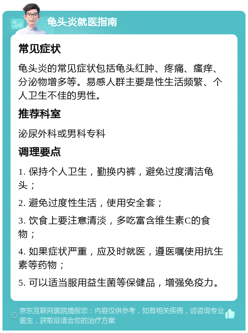 龟头炎就医指南 常见症状 龟头炎的常见症状包括龟头红肿、疼痛、瘙痒、分泌物增多等。易感人群主要是性生活频繁、个人卫生不佳的男性。 推荐科室 泌尿外科或男科专科 调理要点 1. 保持个人卫生，勤换内裤，避免过度清洁龟头； 2. 避免过度性生活，使用安全套； 3. 饮食上要注意清淡，多吃富含维生素C的食物； 4. 如果症状严重，应及时就医，遵医嘱使用抗生素等药物； 5. 可以适当服用益生菌等保健品，增强免疫力。