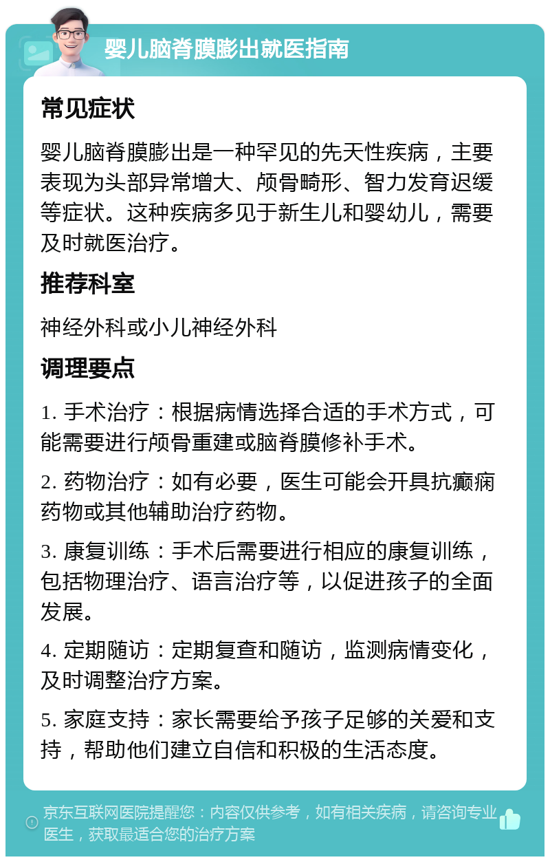 婴儿脑脊膜膨出就医指南 常见症状 婴儿脑脊膜膨出是一种罕见的先天性疾病，主要表现为头部异常增大、颅骨畸形、智力发育迟缓等症状。这种疾病多见于新生儿和婴幼儿，需要及时就医治疗。 推荐科室 神经外科或小儿神经外科 调理要点 1. 手术治疗：根据病情选择合适的手术方式，可能需要进行颅骨重建或脑脊膜修补手术。 2. 药物治疗：如有必要，医生可能会开具抗癫痫药物或其他辅助治疗药物。 3. 康复训练：手术后需要进行相应的康复训练，包括物理治疗、语言治疗等，以促进孩子的全面发展。 4. 定期随访：定期复查和随访，监测病情变化，及时调整治疗方案。 5. 家庭支持：家长需要给予孩子足够的关爱和支持，帮助他们建立自信和积极的生活态度。