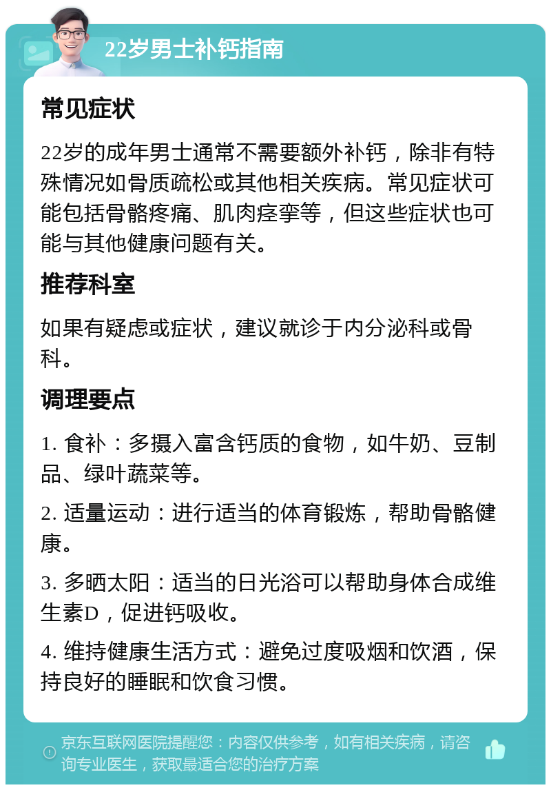 22岁男士补钙指南 常见症状 22岁的成年男士通常不需要额外补钙，除非有特殊情况如骨质疏松或其他相关疾病。常见症状可能包括骨骼疼痛、肌肉痉挛等，但这些症状也可能与其他健康问题有关。 推荐科室 如果有疑虑或症状，建议就诊于内分泌科或骨科。 调理要点 1. 食补：多摄入富含钙质的食物，如牛奶、豆制品、绿叶蔬菜等。 2. 适量运动：进行适当的体育锻炼，帮助骨骼健康。 3. 多晒太阳：适当的日光浴可以帮助身体合成维生素D，促进钙吸收。 4. 维持健康生活方式：避免过度吸烟和饮酒，保持良好的睡眠和饮食习惯。