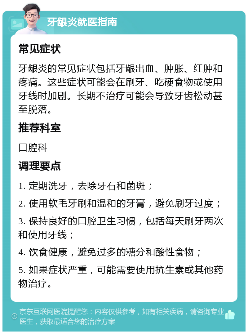 牙龈炎就医指南 常见症状 牙龈炎的常见症状包括牙龈出血、肿胀、红肿和疼痛。这些症状可能会在刷牙、吃硬食物或使用牙线时加剧。长期不治疗可能会导致牙齿松动甚至脱落。 推荐科室 口腔科 调理要点 1. 定期洗牙，去除牙石和菌斑； 2. 使用软毛牙刷和温和的牙膏，避免刷牙过度； 3. 保持良好的口腔卫生习惯，包括每天刷牙两次和使用牙线； 4. 饮食健康，避免过多的糖分和酸性食物； 5. 如果症状严重，可能需要使用抗生素或其他药物治疗。