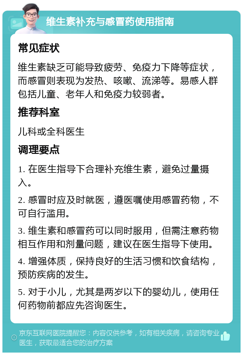 维生素补充与感冒药使用指南 常见症状 维生素缺乏可能导致疲劳、免疫力下降等症状，而感冒则表现为发热、咳嗽、流涕等。易感人群包括儿童、老年人和免疫力较弱者。 推荐科室 儿科或全科医生 调理要点 1. 在医生指导下合理补充维生素，避免过量摄入。 2. 感冒时应及时就医，遵医嘱使用感冒药物，不可自行滥用。 3. 维生素和感冒药可以同时服用，但需注意药物相互作用和剂量问题，建议在医生指导下使用。 4. 增强体质，保持良好的生活习惯和饮食结构，预防疾病的发生。 5. 对于小儿，尤其是两岁以下的婴幼儿，使用任何药物前都应先咨询医生。