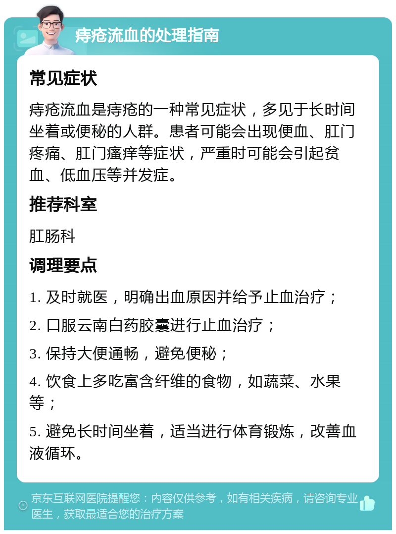 痔疮流血的处理指南 常见症状 痔疮流血是痔疮的一种常见症状，多见于长时间坐着或便秘的人群。患者可能会出现便血、肛门疼痛、肛门瘙痒等症状，严重时可能会引起贫血、低血压等并发症。 推荐科室 肛肠科 调理要点 1. 及时就医，明确出血原因并给予止血治疗； 2. 口服云南白药胶囊进行止血治疗； 3. 保持大便通畅，避免便秘； 4. 饮食上多吃富含纤维的食物，如蔬菜、水果等； 5. 避免长时间坐着，适当进行体育锻炼，改善血液循环。