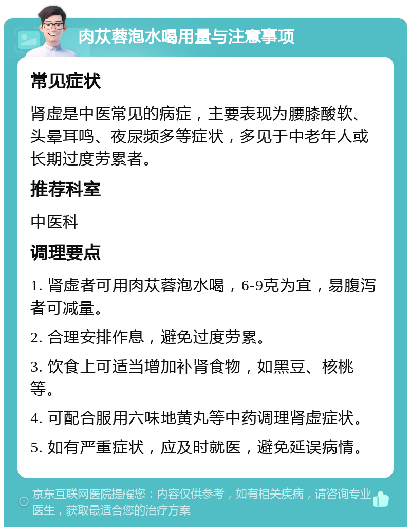 肉苁蓉泡水喝用量与注意事项 常见症状 肾虚是中医常见的病症，主要表现为腰膝酸软、头晕耳鸣、夜尿频多等症状，多见于中老年人或长期过度劳累者。 推荐科室 中医科 调理要点 1. 肾虚者可用肉苁蓉泡水喝，6-9克为宜，易腹泻者可减量。 2. 合理安排作息，避免过度劳累。 3. 饮食上可适当增加补肾食物，如黑豆、核桃等。 4. 可配合服用六味地黄丸等中药调理肾虚症状。 5. 如有严重症状，应及时就医，避免延误病情。