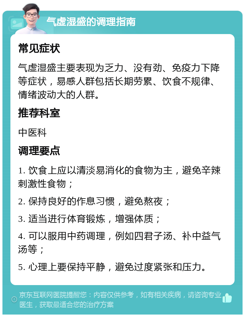 气虚湿盛的调理指南 常见症状 气虚湿盛主要表现为乏力、没有劲、免疫力下降等症状，易感人群包括长期劳累、饮食不规律、情绪波动大的人群。 推荐科室 中医科 调理要点 1. 饮食上应以清淡易消化的食物为主，避免辛辣刺激性食物； 2. 保持良好的作息习惯，避免熬夜； 3. 适当进行体育锻炼，增强体质； 4. 可以服用中药调理，例如四君子汤、补中益气汤等； 5. 心理上要保持平静，避免过度紧张和压力。