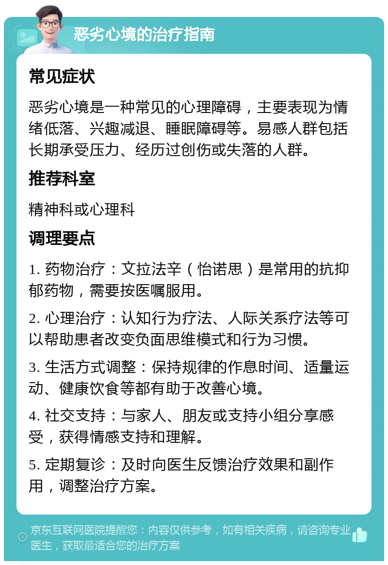 恶劣心境的治疗指南 常见症状 恶劣心境是一种常见的心理障碍，主要表现为情绪低落、兴趣减退、睡眠障碍等。易感人群包括长期承受压力、经历过创伤或失落的人群。 推荐科室 精神科或心理科 调理要点 1. 药物治疗：文拉法辛（怡诺思）是常用的抗抑郁药物，需要按医嘱服用。 2. 心理治疗：认知行为疗法、人际关系疗法等可以帮助患者改变负面思维模式和行为习惯。 3. 生活方式调整：保持规律的作息时间、适量运动、健康饮食等都有助于改善心境。 4. 社交支持：与家人、朋友或支持小组分享感受，获得情感支持和理解。 5. 定期复诊：及时向医生反馈治疗效果和副作用，调整治疗方案。